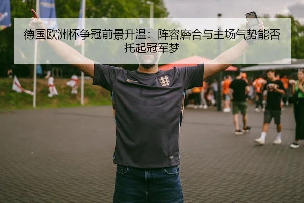德国欧洲杯争冠前景升温：阵容磨合与主场气势能否托起冠军梦