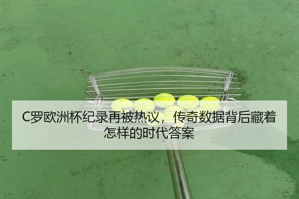 C罗欧洲杯纪录再被热议，传奇数据背后藏着怎样的时代答案 - maiqiuzhan